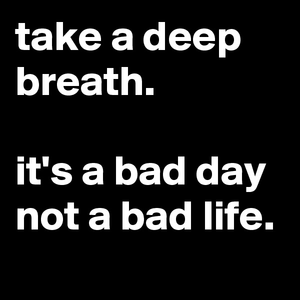 take a deep breath. 

it's a bad day not a bad life.