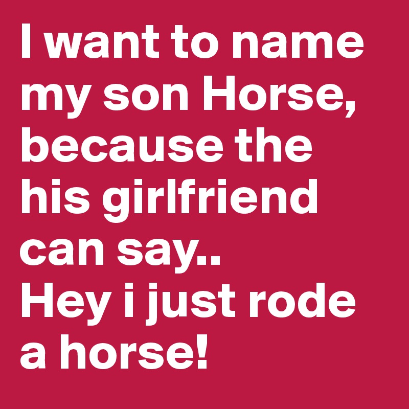 I want to name my son Horse, because the his girlfriend can say..
Hey i just rode a horse!