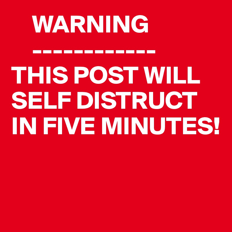     WARNING
    ------------
THIS POST WILL SELF DISTRUCT
IN FIVE MINUTES!


