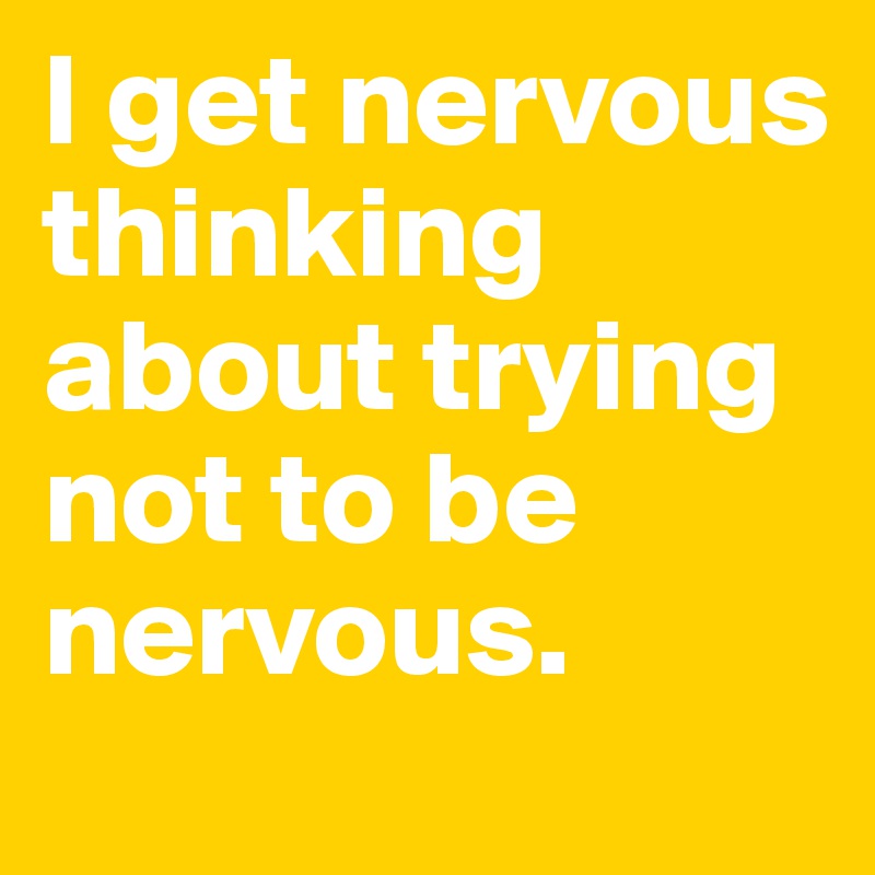I get nervous thinking about trying not to be nervous.