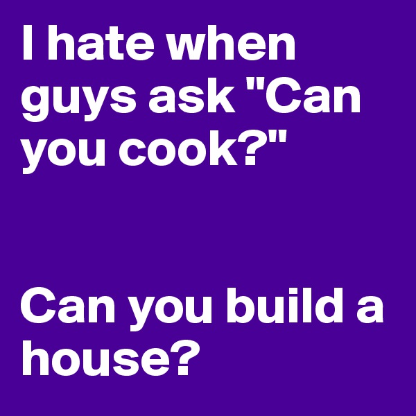 I hate when guys ask "Can you cook?"


Can you build a house?
