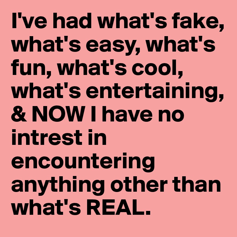 I've had what's fake, what's easy, what's fun, what's cool, what's entertaining, & NOW I have no intrest in encountering anything other than what's REAL. 