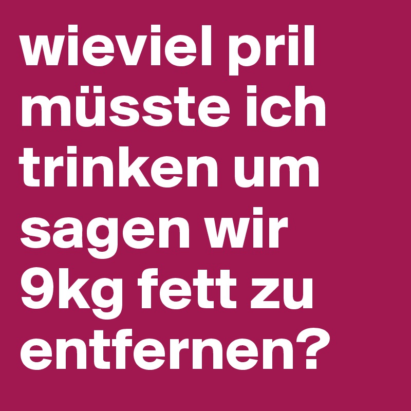 wieviel pril müsste ich trinken um sagen wir 9kg fett zu entfernen?