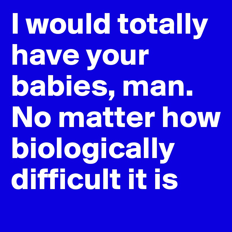 I would totally have your babies, man. No matter how biologically difficult it is