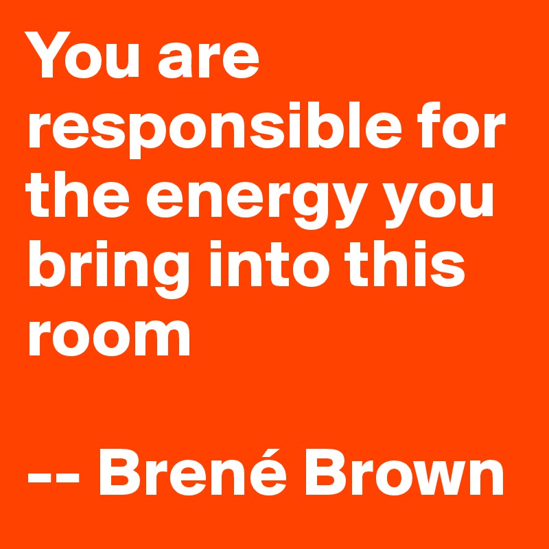 You are responsible for the energy you bring into this room

-- Brené Brown