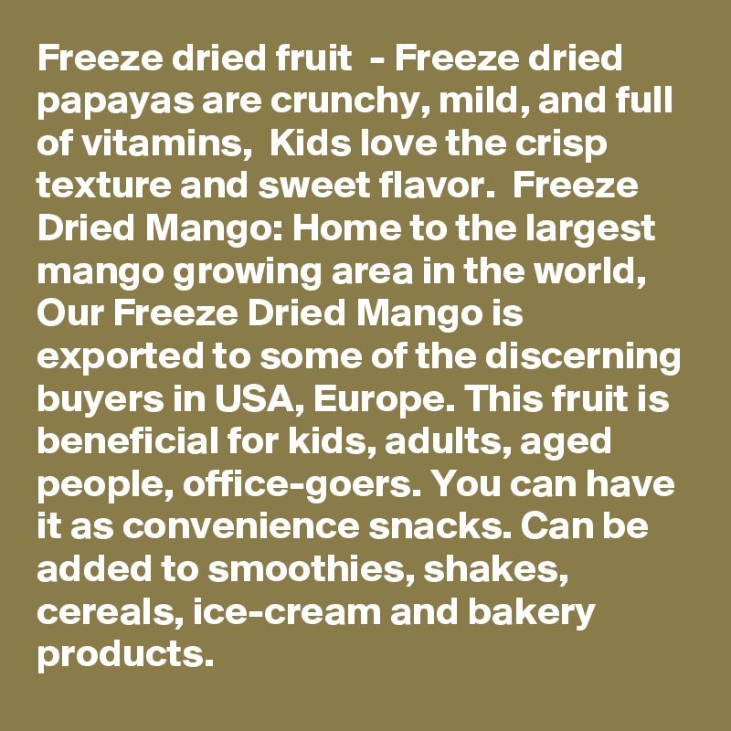 Freeze dried fruit  - Freeze dried papayas are crunchy, mild, and full of vitamins,  Kids love the crisp texture and sweet flavor.  Freeze Dried Mango: Home to the largest mango growing area in the world, Our Freeze Dried Mango is exported to some of the discerning buyers in USA, Europe. This fruit is beneficial for kids, adults, aged people, office-goers. You can have it as convenience snacks. Can be added to smoothies, shakes, cereals, ice-cream and bakery products.