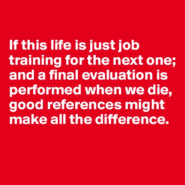 

If this life is just job training for the next one; and a final evaluation is performed when we die, good references might make all the difference. 

