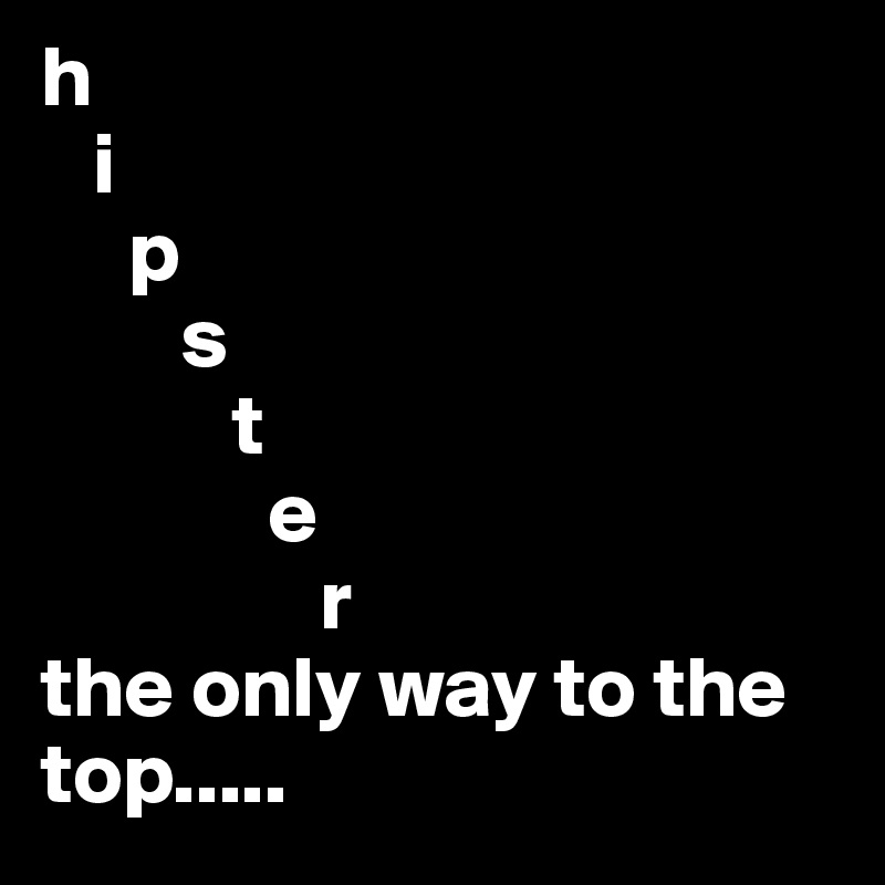 h
   i
     p
        s
           t
             e
                r
the only way to the top.....
