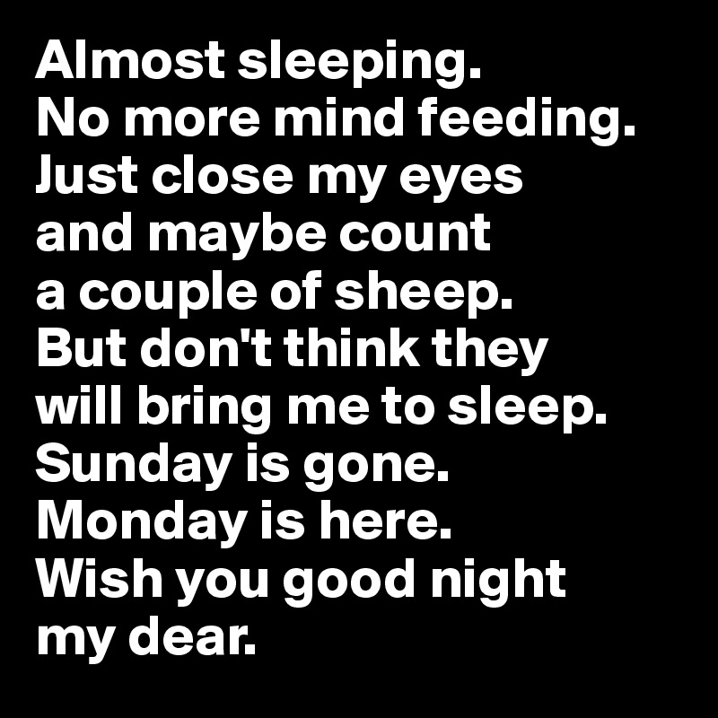 Almost sleeping. 
No more mind feeding. 
Just close my eyes 
and maybe count 
a couple of sheep. 
But don't think they 
will bring me to sleep. 
Sunday is gone. 
Monday is here. 
Wish you good night 
my dear.