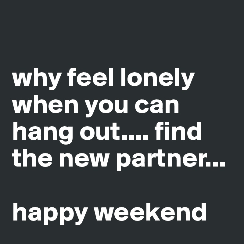 

why feel lonely when you can hang out.... find the new partner...

happy weekend 
