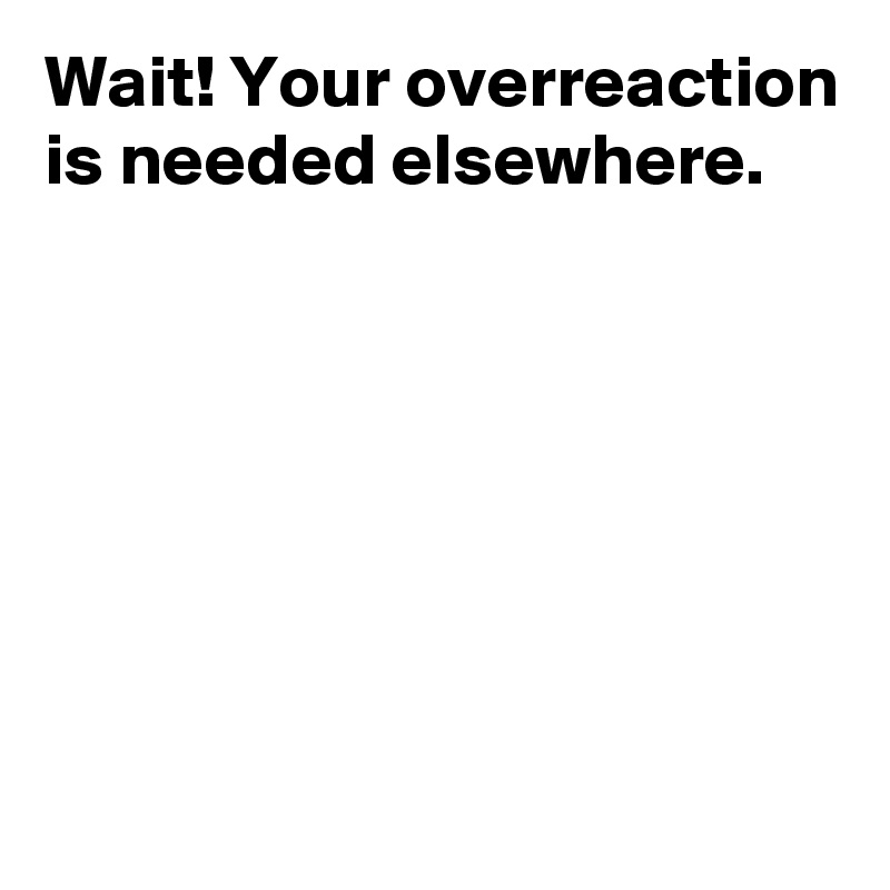Wait! Your overreaction is needed elsewhere.







