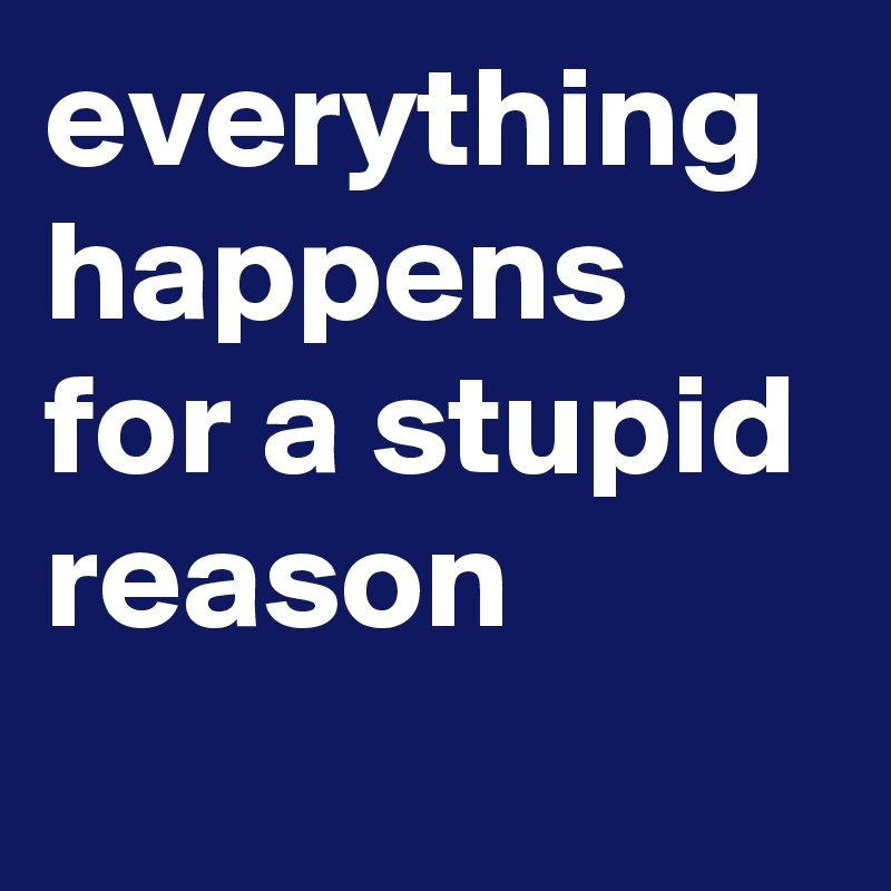 everything happens for a stupid reason