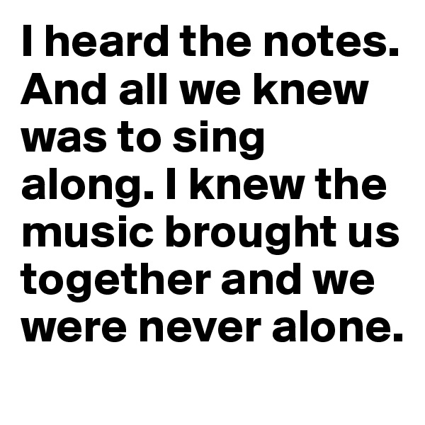 I heard the notes. And all we knew was to sing along. I knew the music brought us together and we were never alone. 