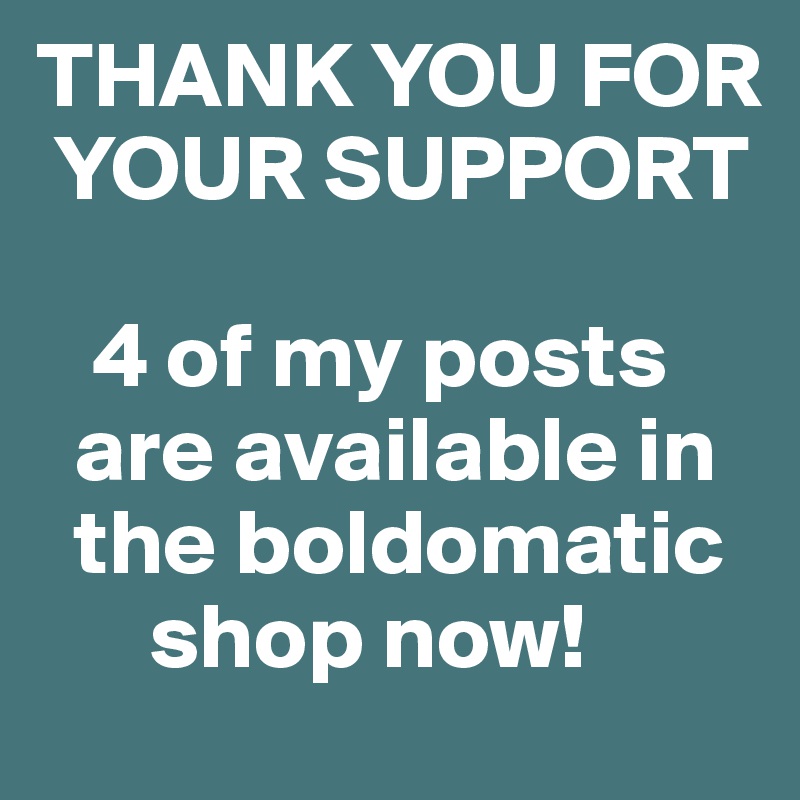 THANK YOU FOR  
 YOUR SUPPORT

   4 of my posts 
  are available in  
  the boldomatic 
      shop now!