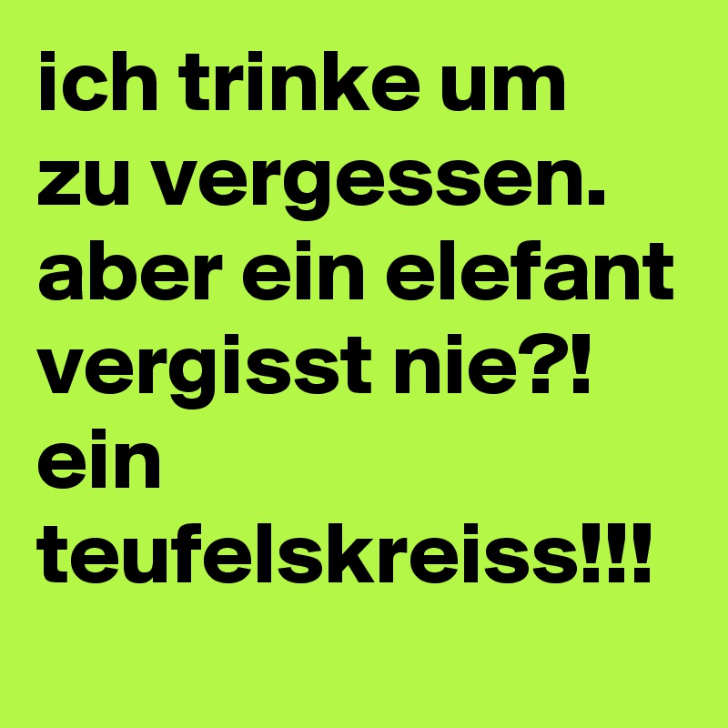 ich trinke um zu vergessen.
aber ein elefant vergisst nie?!
ein teufelskreiss!!!