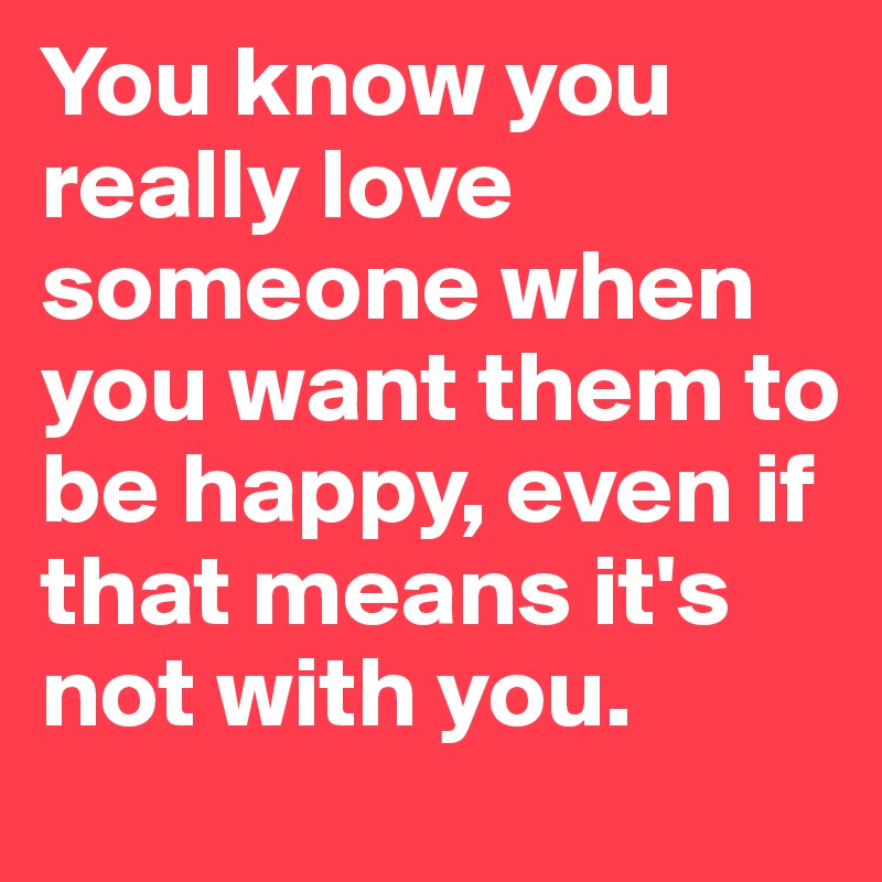 You know you really love someone when you want them to be happy, even if that means it's not with you.