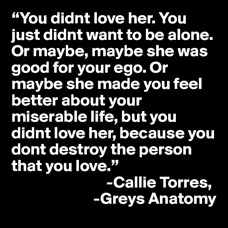 “You didnt love her. You just didnt want to be alone. Or maybe, maybe she was good for your ego. Or maybe she made you feel better about your miserable life, but you didnt love her, because you dont destroy the person that you love.”
                             -Callie Torres, 
                         -Greys Anatomy 