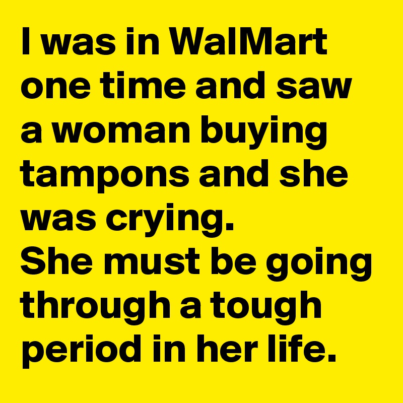 I was in WalMart one time and saw a woman buying tampons and she was crying.
She must be going through a tough period in her life.