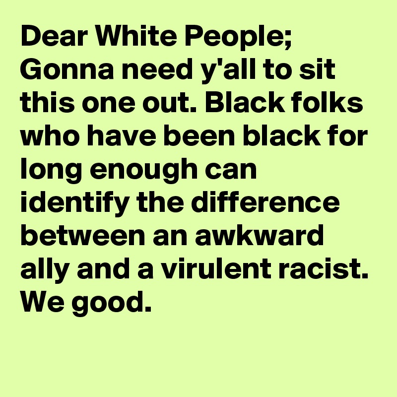 Dear White People; Gonna need y'all to sit this one out. Black folks who have been black for long enough can identify the difference between an awkward ally and a virulent racist. We good.