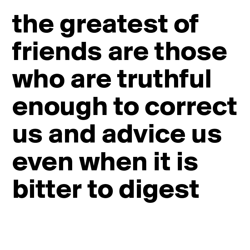 the greatest of friends are those who are truthful enough to correct us and advice us even when it is bitter to digest
