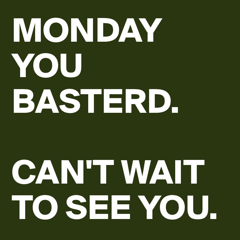 MONDAY YOU BASTERD. 

CAN'T WAIT TO SEE YOU.
