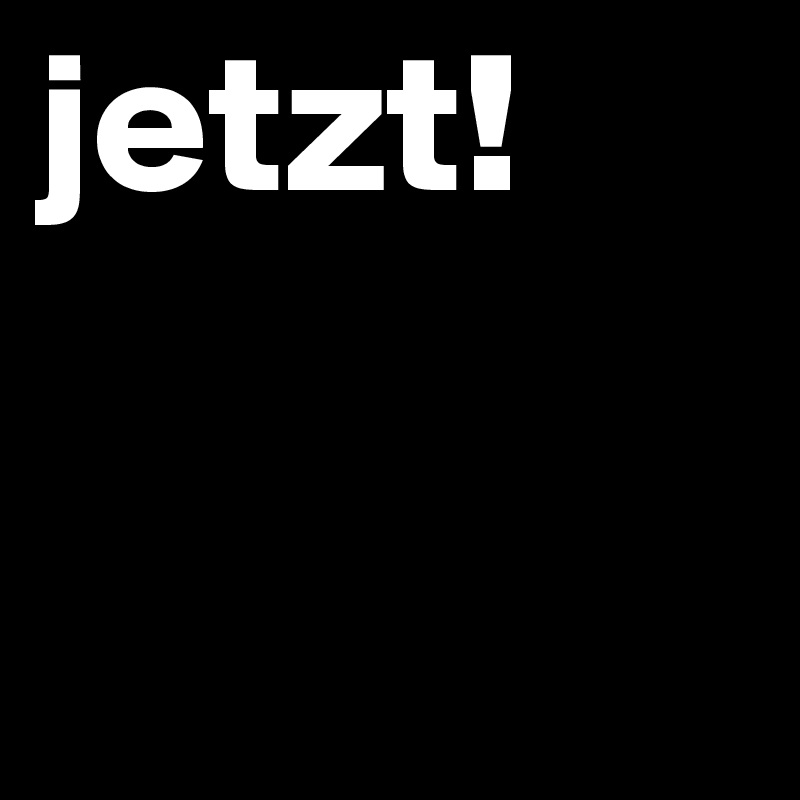 jetzt!