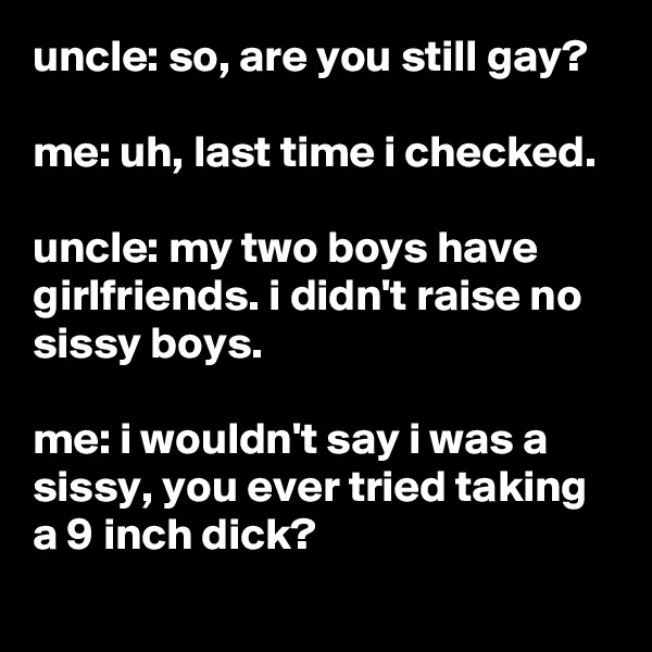 uncle: so, are you still gay?

me: uh, last time i checked.

uncle: my two boys have girlfriends. i didn't raise no sissy boys.

me: i wouldn't say i was a sissy, you ever tried taking a 9 inch dick?
