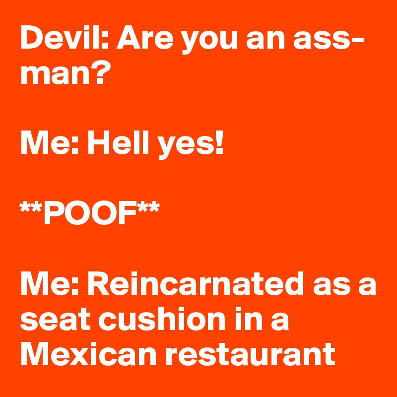 Devil: Are you an ass-man?

Me: Hell yes!

**POOF**

Me: Reincarnated as a seat cushion in a Mexican restaurant