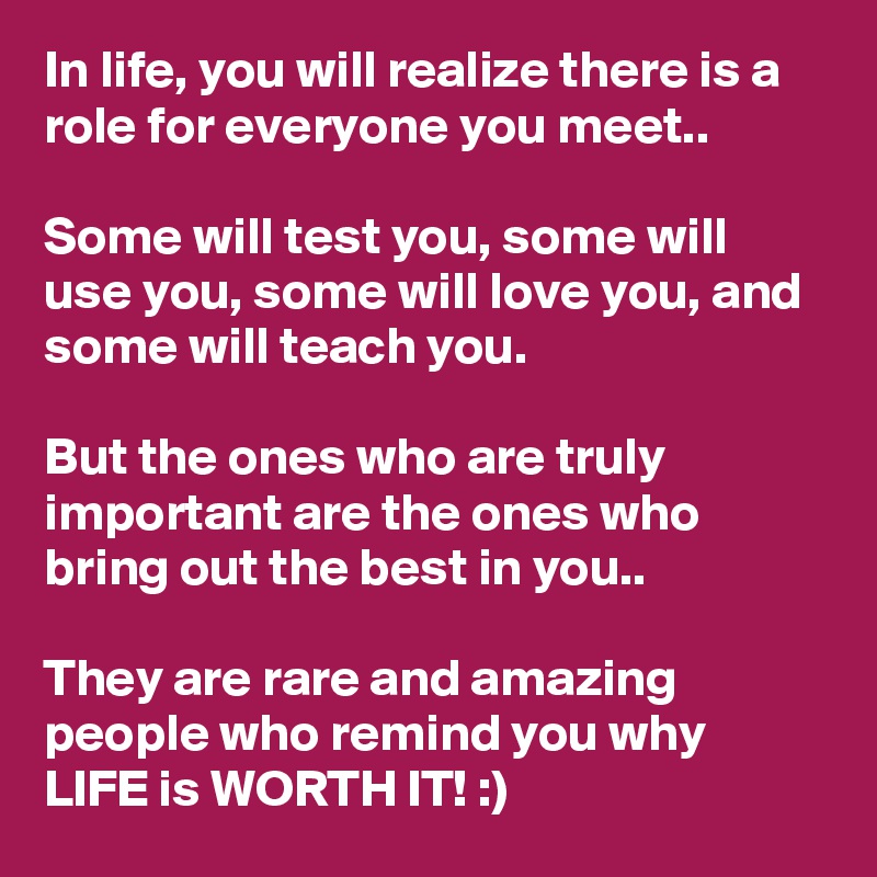 In life, you will realize there is a role for everyone you meet..

Some will test you, some will use you, some will love you, and some will teach you.

But the ones who are truly important are the ones who bring out the best in you..

They are rare and amazing people who remind you why LIFE is WORTH IT! :)