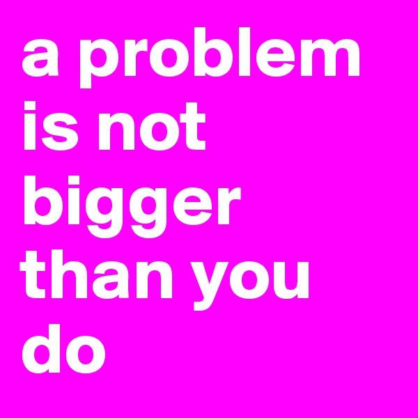 a problem is not bigger than you do 