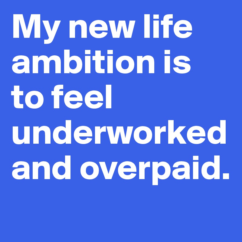 My new life ambition is to feel underworked and overpaid.
