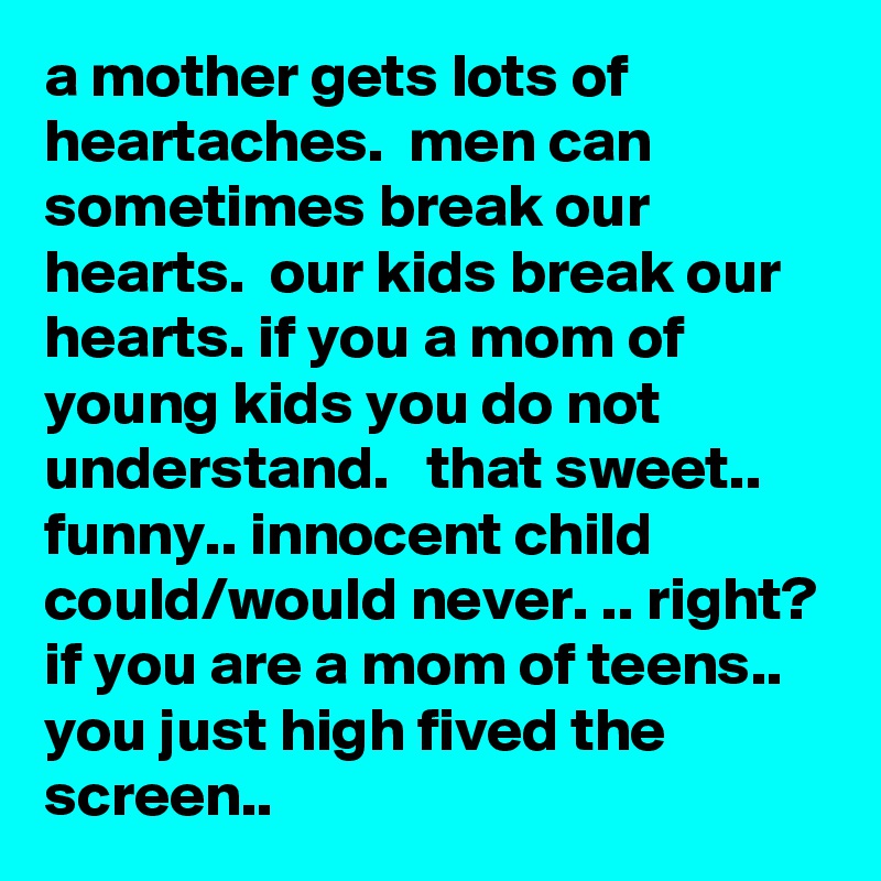 a mother gets lots of heartaches.  men can sometimes break our hearts.  our kids break our hearts. if you a mom of young kids you do not understand.   that sweet.. funny.. innocent child could/would never. .. right? if you are a mom of teens.. you just high fived the screen.. 