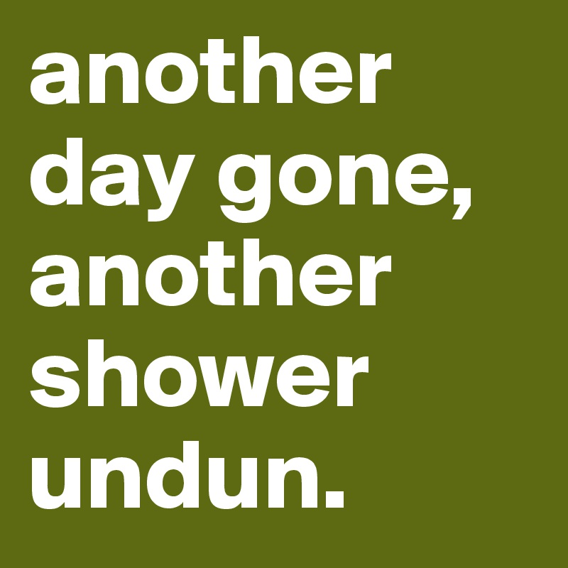 another day gone, another shower undun.