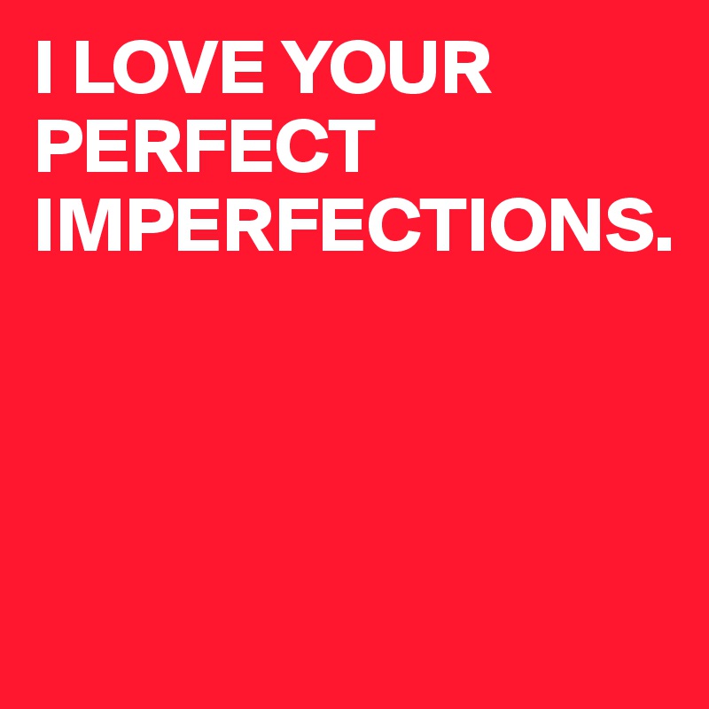 I LOVE YOUR PERFECT IMPERFECTIONS.




