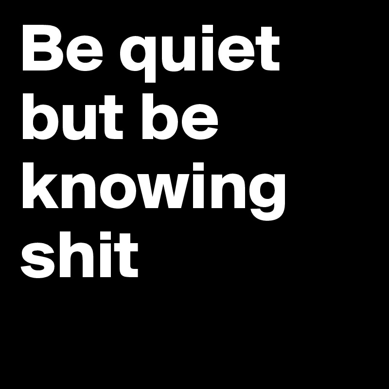 Be quiet but be knowing shit   
