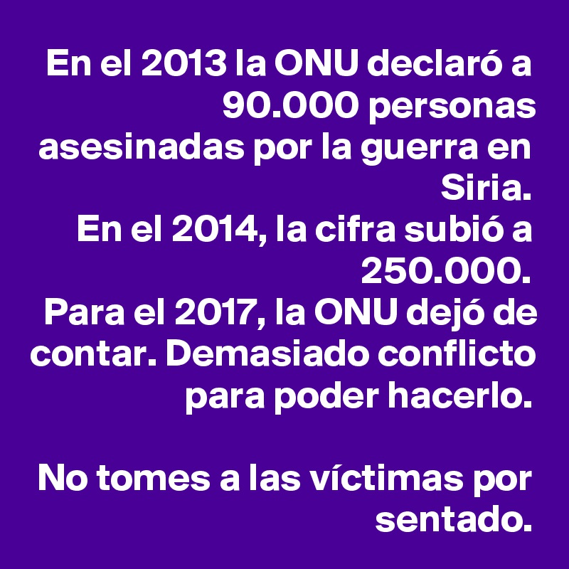 En el 2013 la ONU declaró a 90.000 personas asesinadas por la guerra en Siria.
En el 2014, la cifra subió a 250.000. 
Para el 2017, la ONU dejó de contar. Demasiado conflicto para poder hacerlo.

No tomes a las víctimas por sentado.