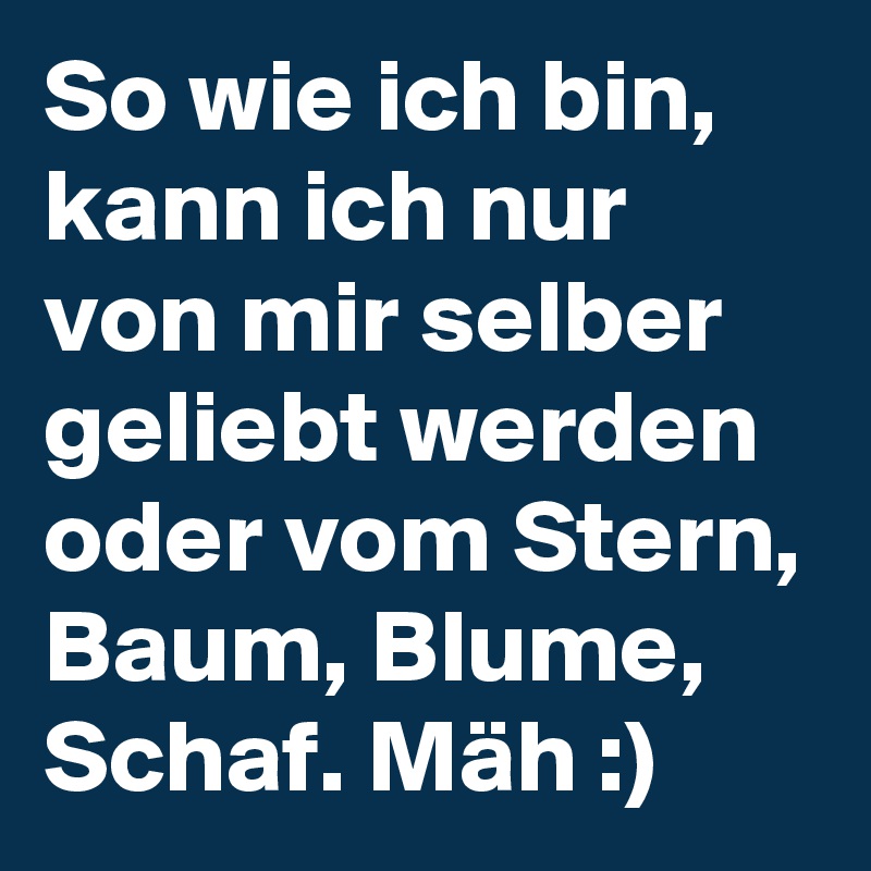 So wie ich bin, kann ich nur von mir selber geliebt werden oder vom Stern, Baum, Blume, Schaf. Mäh :)