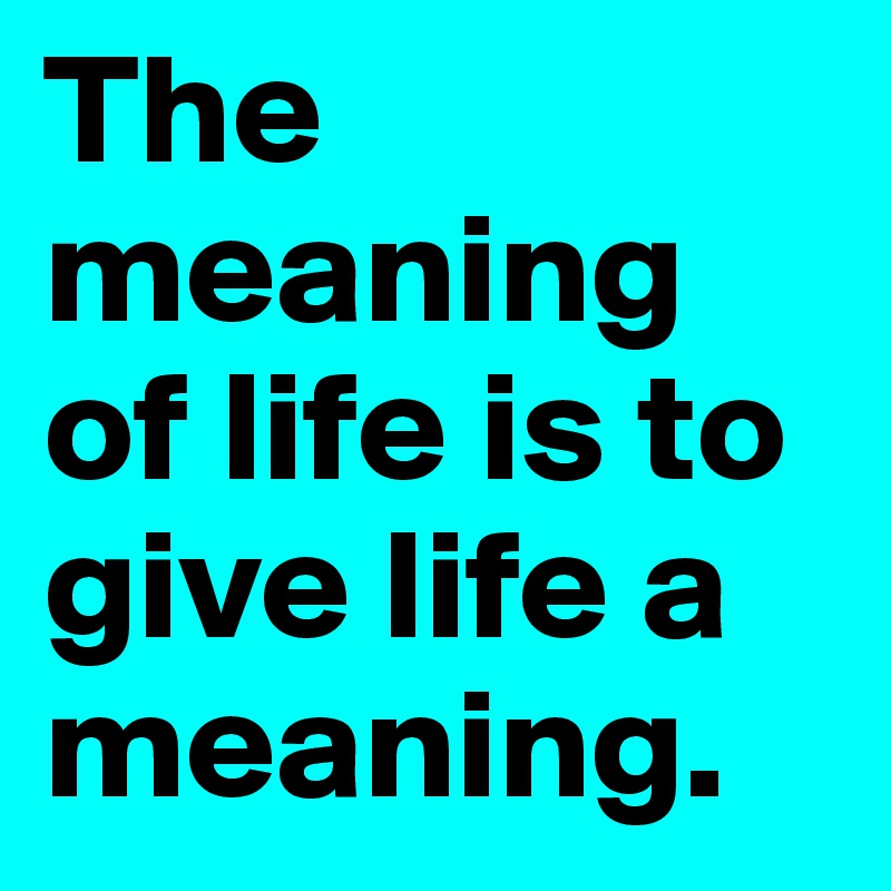 The meaning of life is to give life a meaning.