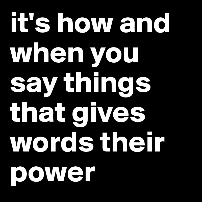 it's how and when you say things that gives words their power