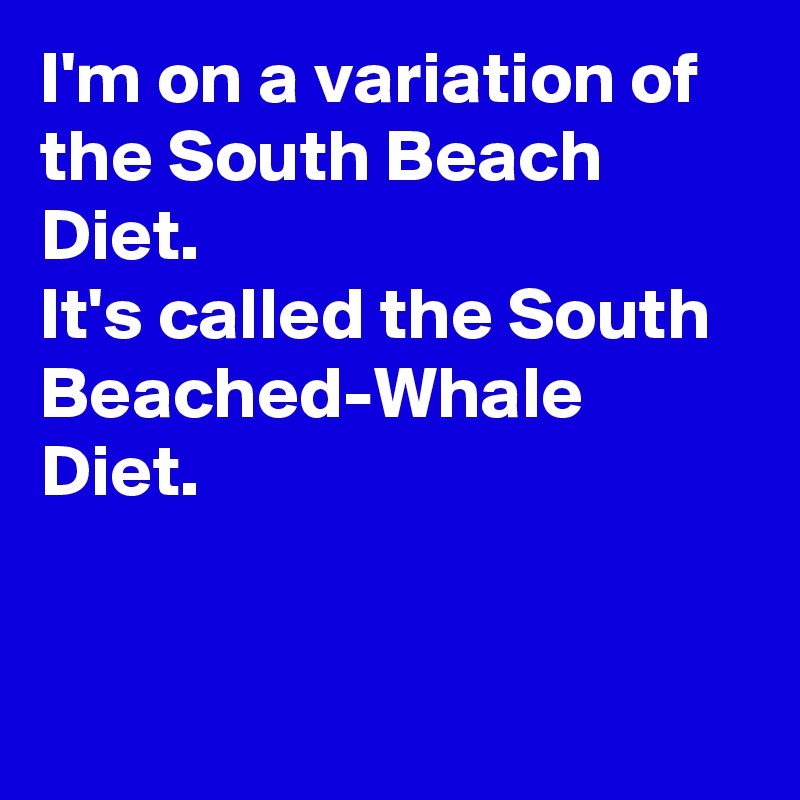 I'm on a variation of the South Beach Diet. 
It's called the South Beached-Whale Diet.


