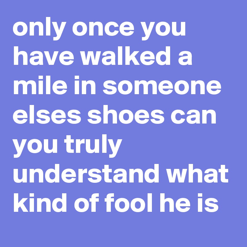 only once you have walked a mile in someone elses shoes can you truly understand what kind of fool he is