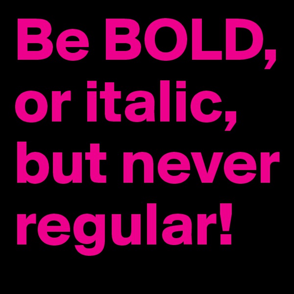Be BOLD,
or italic,  but never
regular!
