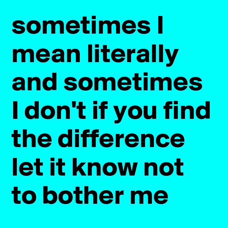 sometimes I mean literally and sometimes I don't if you find the difference let it know not to bother me