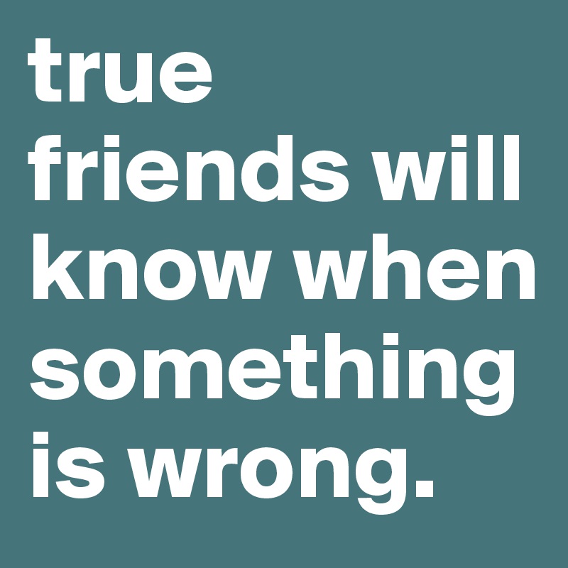 true friends will know when 
somethingis wrong.
