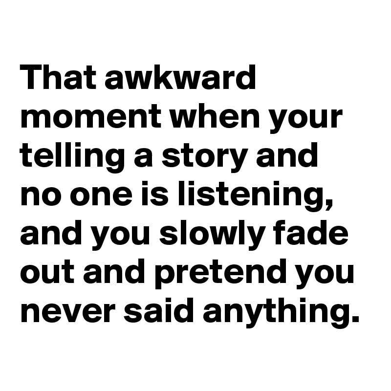
That awkward moment when your telling a story and no one is listening, and you slowly fade out and pretend you never said anything.