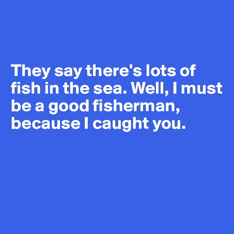 


They say there's lots of fish in the sea. Well, I must be a good fisherman, because I caught you. 



