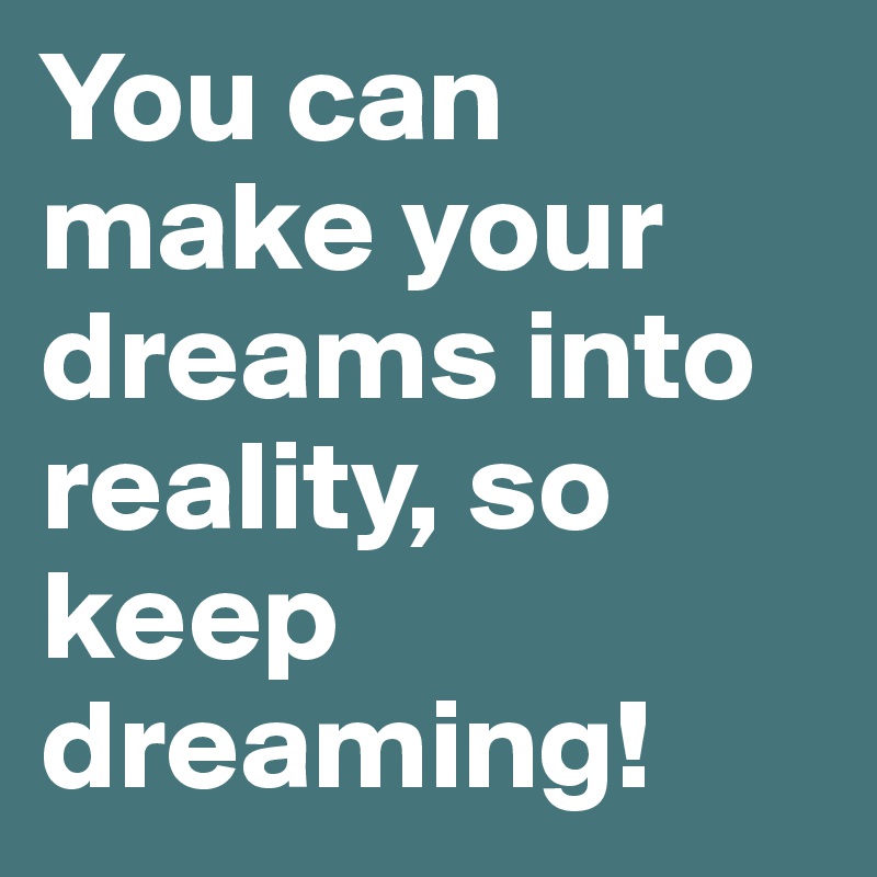 You can make your dreams into reality, so keep dreaming!