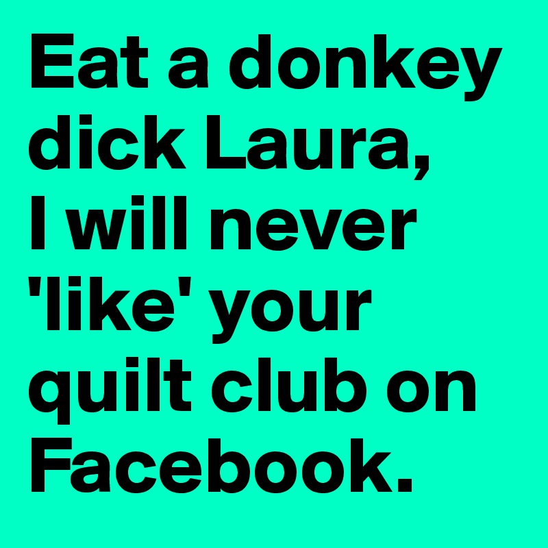 Eat a donkey dick Laura, 
I will never 'like' your quilt club on Facebook.