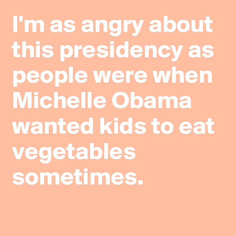I'm as angry about this presidency as people were when Michelle Obama wanted kids to eat vegetables sometimes.