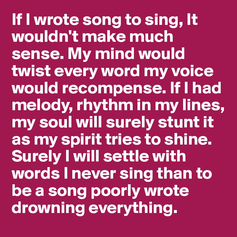 If I wrote song to sing, It wouldn't make much sense. My mind would twist every word my voice would recompense. If I had melody, rhythm in my lines, my soul will surely stunt it as my spirit tries to shine. Surely I will settle with words I never sing than to be a song poorly wrote drowning everything.